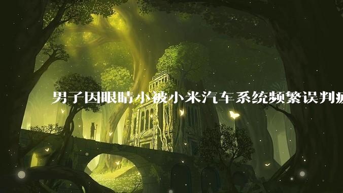 男子因眼睛小被小米汽车系统频繁误判疲劳驾驶，一路提醒20多次，这是智能汽车通病吗？怎么解决该 bug？